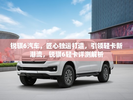 锐骐6汽车，匠心独运打造，引领轻卡新潮流，锐骐6轻卡评测解析