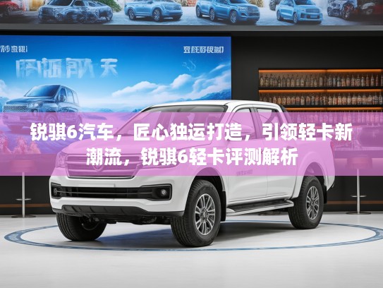 锐骐6汽车，匠心独运打造，引领轻卡新潮流，锐骐6轻卡评测解析