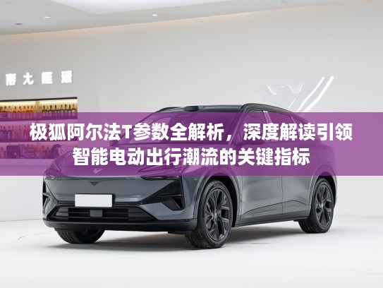 极狐阿尔法T参数全解析，深度解读引领智能电动出行潮流的关键指标