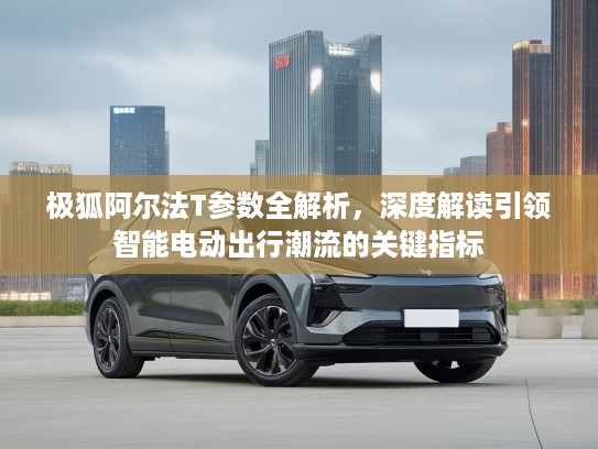 极狐阿尔法T参数全解析，深度解读引领智能电动出行潮流的关键指标