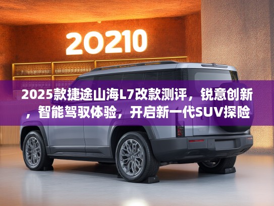 2025款捷途山海L7改款测评，锐意创新，智能驾驭体验，开启新一代SUV探险征程
