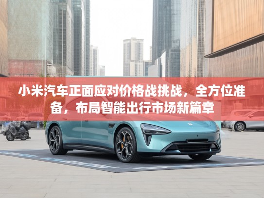 小米汽车正面应对价格战挑战，全方位准备，布局智能出行市场新篇章
