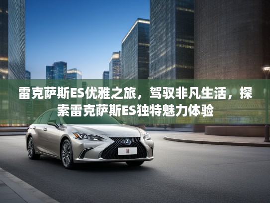 雷克萨斯ES优雅之旅，驾驭非凡生活，探索雷克萨斯ES独特魅力体验