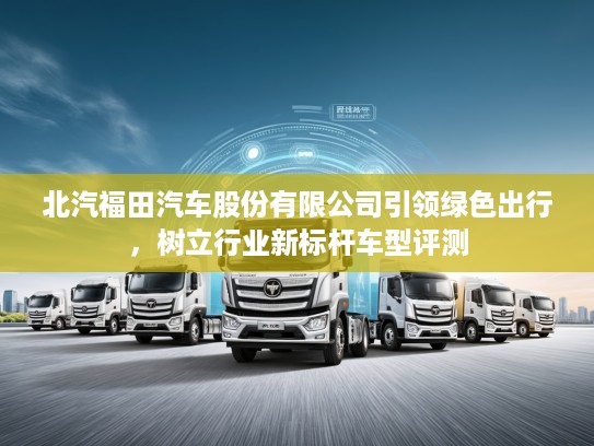 北汽福田汽车股份有限公司引领绿色出行，树立行业新标杆车型评测