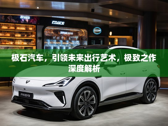 极石汽车，引领未来出行艺术，极致之作深度解析