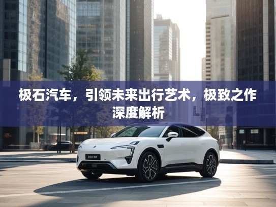 极石汽车，引领未来出行艺术，极致之作深度解析