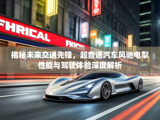 揭秘未来交通先锋，超音速汽车风驰电掣性能与驾驶体验深度解析
