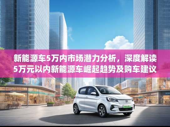 新能源车5万内市场潜力分析，深度解读5万元以内新能源车崛起趋势及购车建议