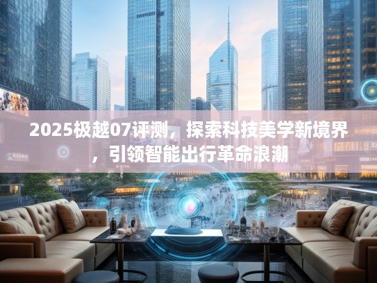 2025极越07评测，探索科技美学新境界，引领智能出行革命浪潮