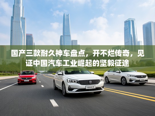 国产三款耐久神车盘点，开不烂传奇，见证中国汽车工业崛起的坚毅征途