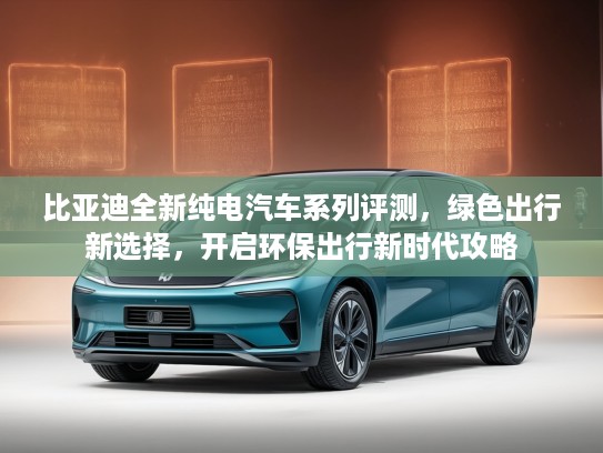 比亚迪全新纯电汽车系列评测，绿色出行新选择，开启环保出行新时代攻略