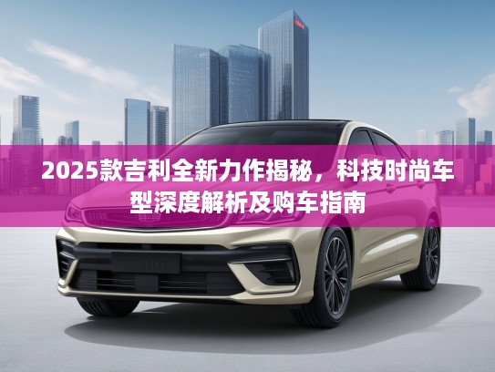 2025款吉利全新力作揭秘，科技时尚车型深度解析及购车指南
