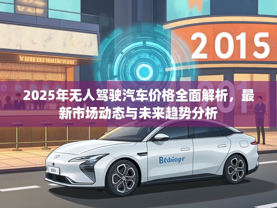 2025年无人驾驶汽车价格全面解析，最新市场动态与未来趋势分析