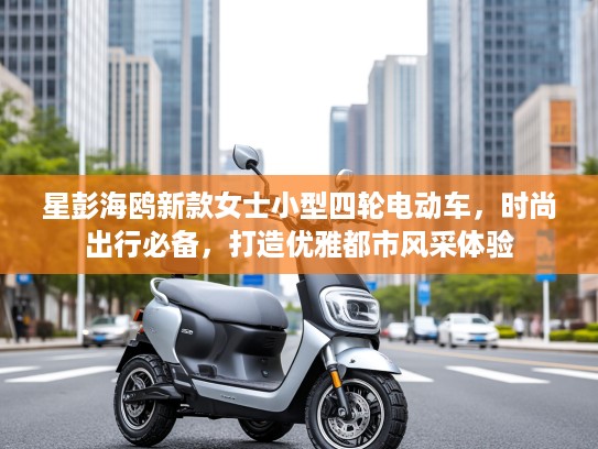 星彭海鸥新款女士小型四轮电动车，时尚出行必备，打造优雅都市风采体验