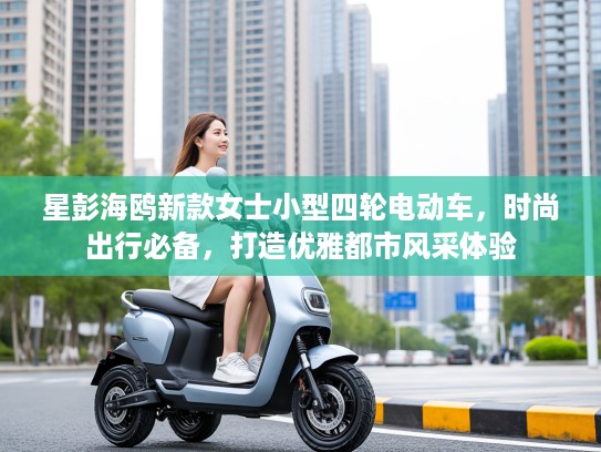 星彭海鸥新款女士小型四轮电动车，时尚出行必备，打造优雅都市风采体验