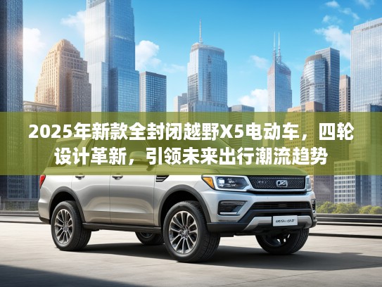 2025年新款全封闭越野X5电动车，四轮设计革新，引领未来出行潮流趋势