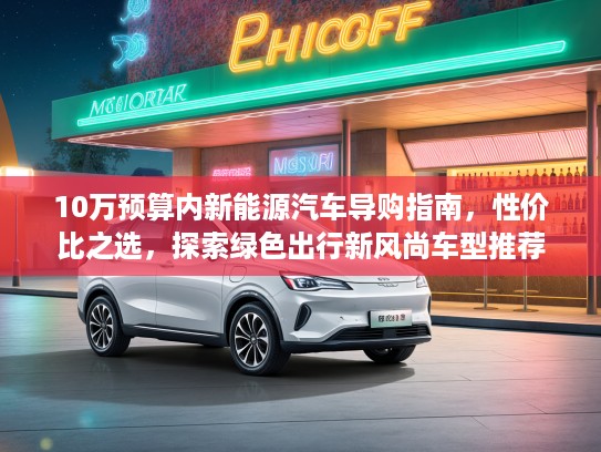 10万预算内新能源汽车导购指南，性价比之选，探索绿色出行新风尚车型推荐