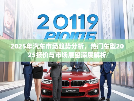 2025年汽车市场趋势分析，热门车型2025报价与市场展望深度解析