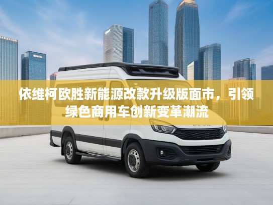 依维柯欧胜新能源改款升级版面市，引领绿色商用车创新变革潮流