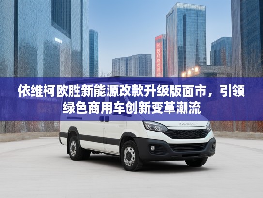 依维柯欧胜新能源改款升级版面市，引领绿色商用车创新变革潮流