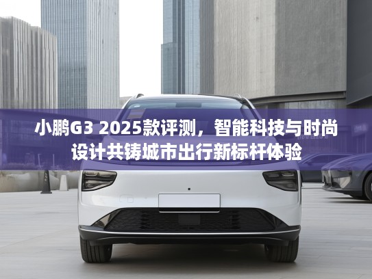 小鹏G3 2025款评测，智能科技与时尚设计共铸城市出行新标杆体验