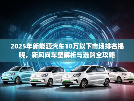 2025年新能源汽车10万以下市场排名揭晓，新风向车型解析与选购全攻略