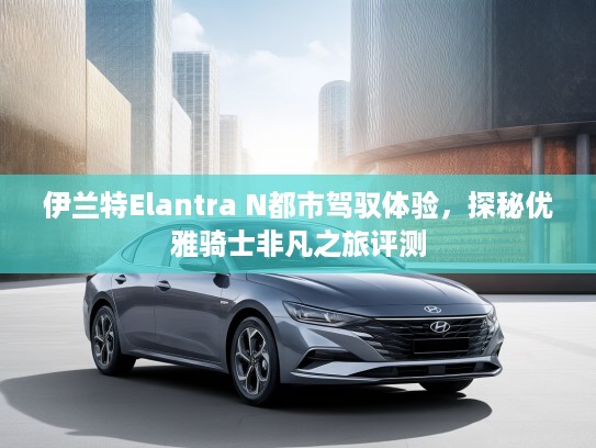 伊兰特Elantra N都市驾驭体验，探秘优雅骑士非凡之旅评测