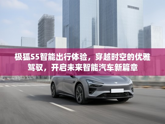 极狐S5智能出行体验，穿越时空的优雅驾驭，开启未来智能汽车新篇章