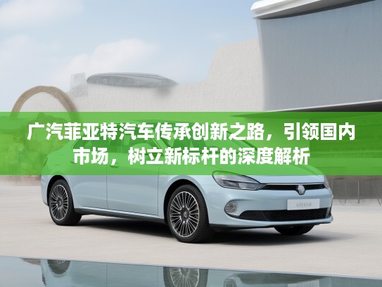广汽菲亚特汽车传承创新之路，引领国内市场，树立新标杆的深度解析