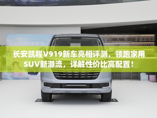 长安凯程V919新车亮相评测，领跑家用SUV新潮流，详解性价比高配置！