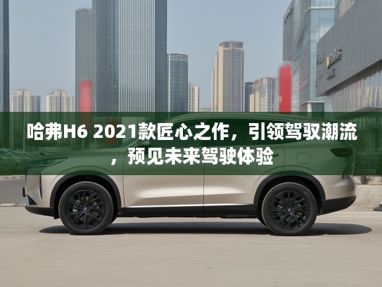 哈弗H6 2021款匠心之作，引领驾驭潮流，预见未来驾驶体验