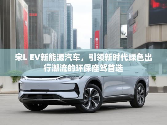 宋L EV新能源汽车，引领新时代绿色出行潮流的环保座驾首选