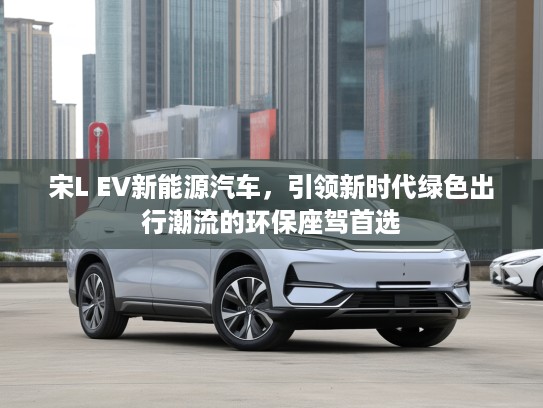 宋L EV新能源汽车，引领新时代绿色出行潮流的环保座驾首选