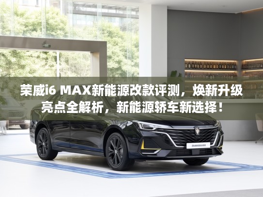 荣威i6 MAX新能源改款评测，焕新升级亮点全解析，新能源轿车新选择！