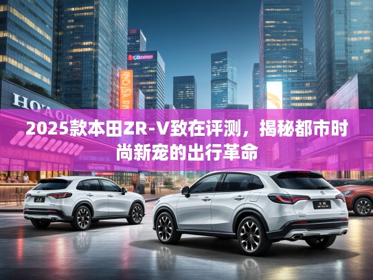 2025款本田ZR-V致在评测，揭秘都市时尚新宠的出行革命