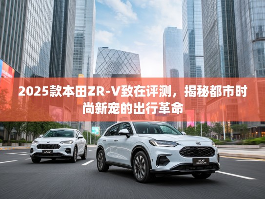 2025款本田ZR-V致在评测，揭秘都市时尚新宠的出行革命