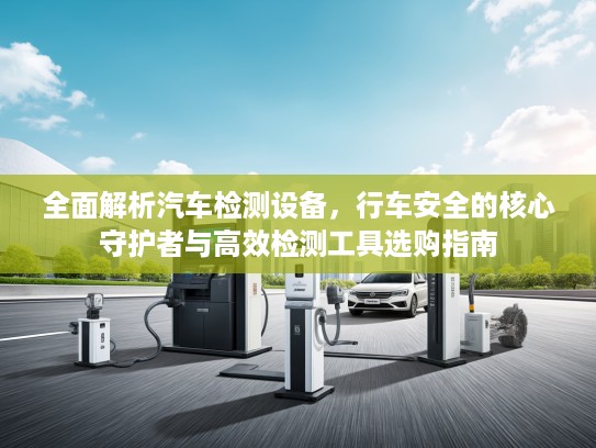 全面解析汽车检测设备，行车安全的核心守护者与高效检测工具选购指南