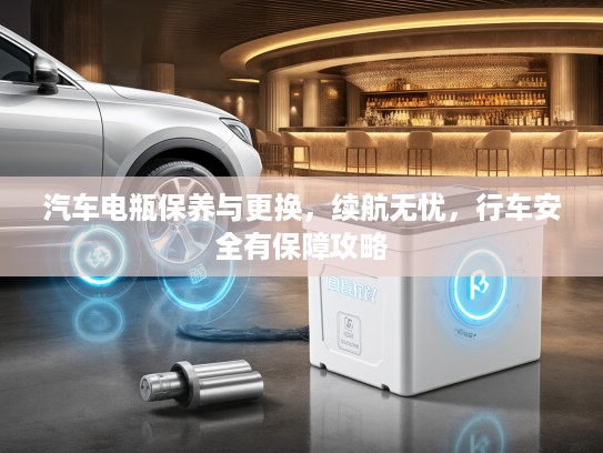 汽车电瓶保养与更换，续航无忧，行车安全有保障攻略