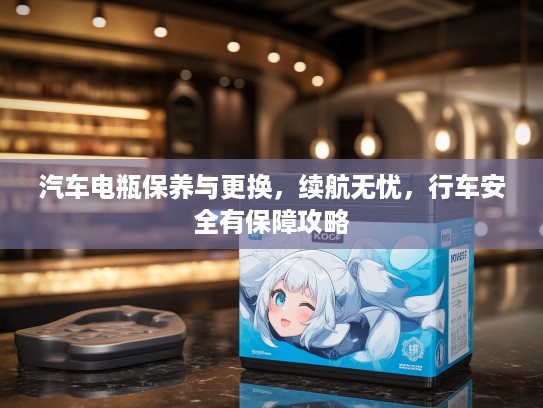 汽车电瓶保养与更换，续航无忧，行车安全有保障攻略