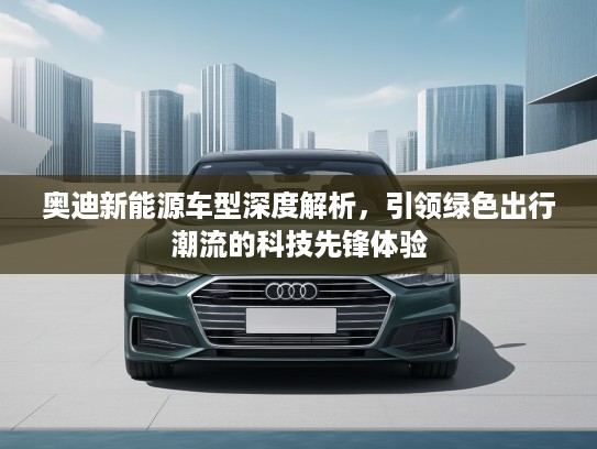 奥迪新能源车型深度解析，引领绿色出行潮流的科技先锋体验