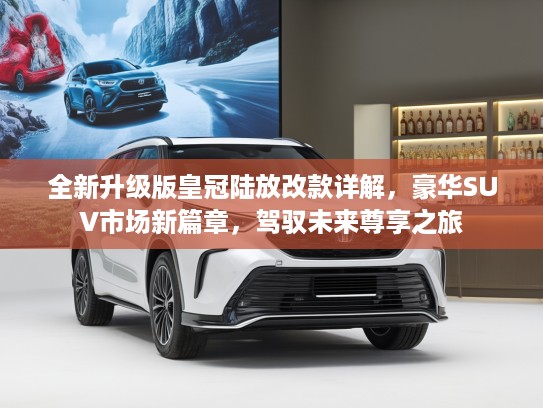 全新升级版皇冠陆放改款详解，豪华SUV市场新篇章，驾驭未来尊享之旅