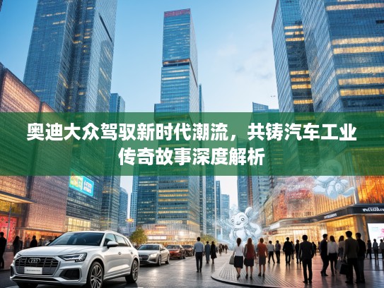 奥迪大众驾驭新时代潮流，共铸汽车工业传奇故事深度解析