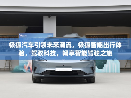 极狐汽车引领未来潮流，极狐智能出行体验，驾驭科技，畅享智能驾驶之旅