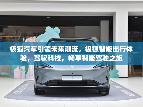 极狐汽车引领未来潮流，极狐智能出行体验，驾驭科技，畅享智能驾驶之旅