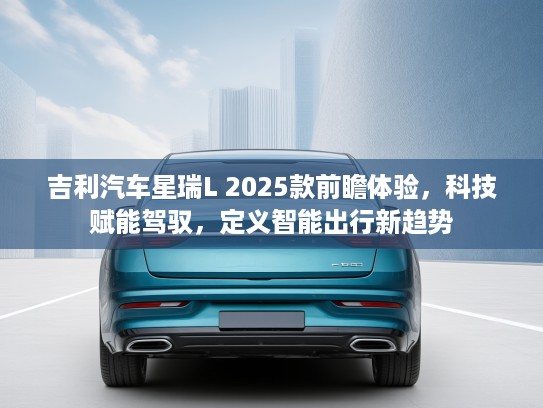 吉利汽车星瑞L 2025款前瞻体验，科技赋能驾驭，定义智能出行新趋势