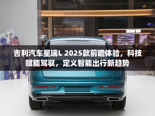 吉利汽车星瑞L 2025款前瞻体验，科技赋能驾驭，定义智能出行新趋势