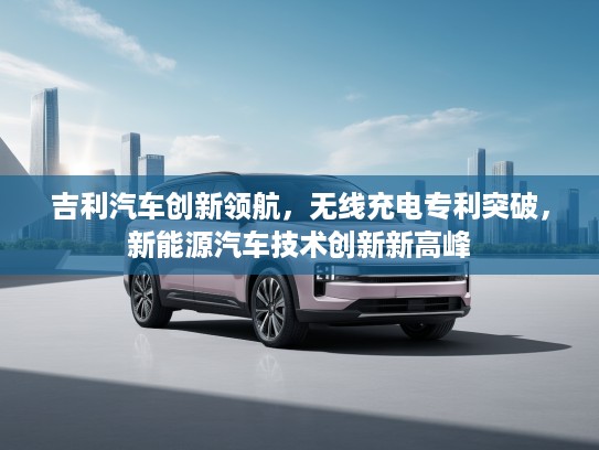 吉利汽车创新领航，无线充电专利突破，新能源汽车技术创新新高峰