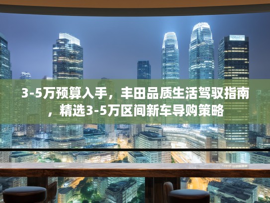 3-5万预算入手，丰田品质生活驾驭指南，精选3-5万区间新车导购策略