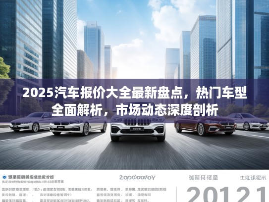 2025汽车报价大全最新盘点，热门车型全面解析，市场动态深度剖析