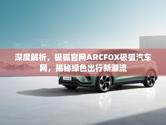 深度解析，极狐官网ARCFOX极狐汽车网，揭秘绿色出行新潮流